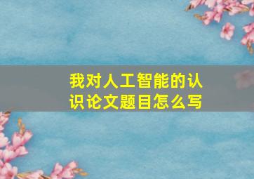 我对人工智能的认识论文题目怎么写