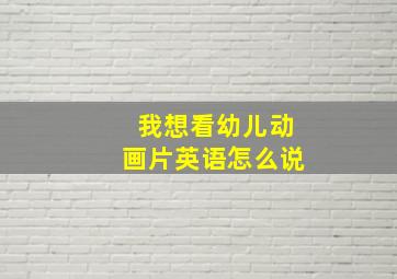 我想看幼儿动画片英语怎么说