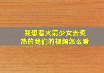 我想看火箭少女去炙热的我们的视频怎么看