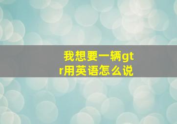 我想要一辆gtr用英语怎么说