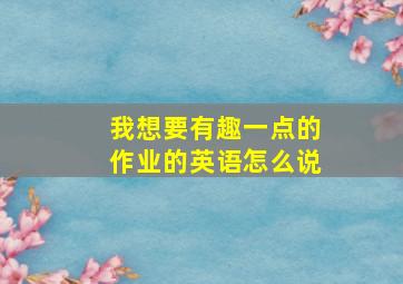 我想要有趣一点的作业的英语怎么说