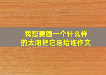 我想要画一个什么样的太阳把它送给谁作文