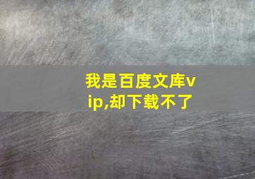 我是百度文库vip,却下载不了