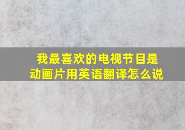 我最喜欢的电视节目是动画片用英语翻译怎么说