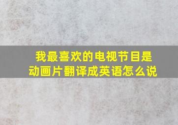 我最喜欢的电视节目是动画片翻译成英语怎么说