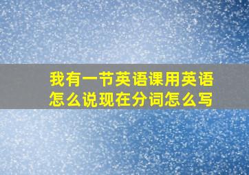 我有一节英语课用英语怎么说现在分词怎么写