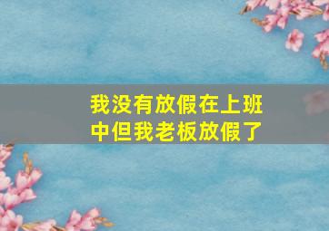 我没有放假在上班中但我老板放假了