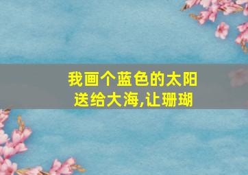 我画个蓝色的太阳送给大海,让珊瑚