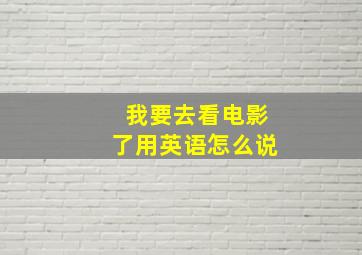 我要去看电影了用英语怎么说