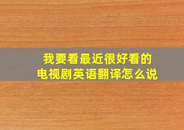 我要看最近很好看的电视剧英语翻译怎么说