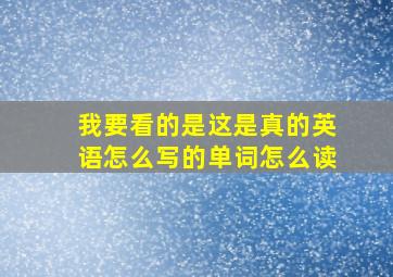 我要看的是这是真的英语怎么写的单词怎么读