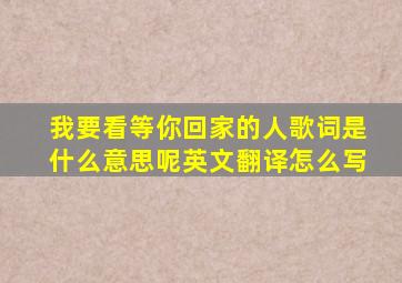 我要看等你回家的人歌词是什么意思呢英文翻译怎么写