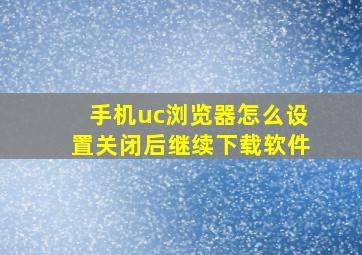 手机uc浏览器怎么设置关闭后继续下载软件