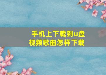 手机上下载到u盘视频歌曲怎样下载