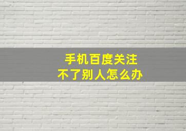 手机百度关注不了别人怎么办