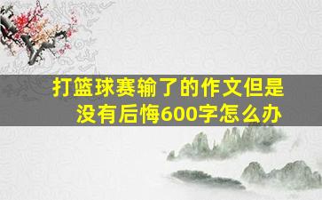 打篮球赛输了的作文但是没有后悔600字怎么办