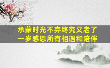 承蒙时光不弃终究又老了一岁感恩所有相遇和陪伴