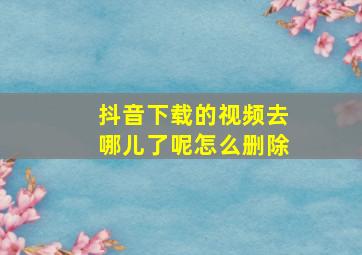 抖音下载的视频去哪儿了呢怎么删除