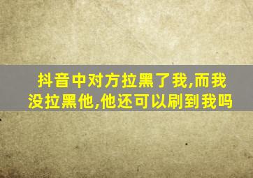 抖音中对方拉黑了我,而我没拉黑他,他还可以刷到我吗