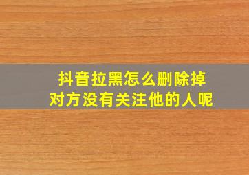 抖音拉黑怎么删除掉对方没有关注他的人呢