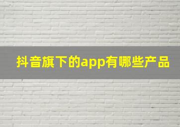 抖音旗下的app有哪些产品