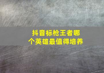 抖音标枪王者哪个英雄最值得培养