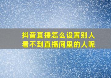 抖音直播怎么设置别人看不到直播间里的人呢