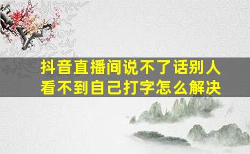 抖音直播间说不了话别人看不到自己打字怎么解决