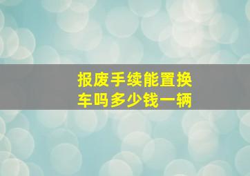 报废手续能置换车吗多少钱一辆