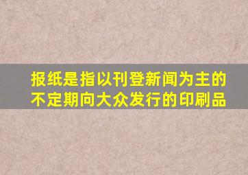 报纸是指以刊登新闻为主的不定期向大众发行的印刷品