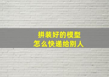 拼装好的模型怎么快递给别人