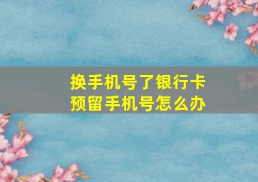 换手机号了银行卡预留手机号怎么办