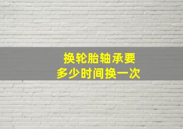 换轮胎轴承要多少时间换一次