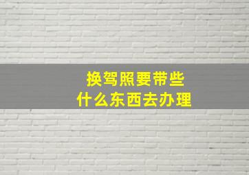 换驾照要带些什么东西去办理