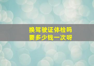 换驾驶证体检吗要多少钱一次呀