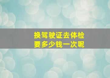 换驾驶证去体检要多少钱一次呢