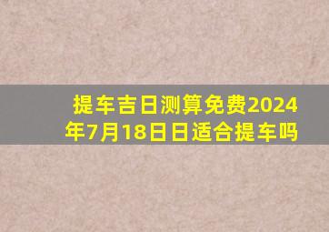 提车吉日测算免费2024年7月18日日适合提车吗