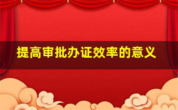 提高审批办证效率的意义