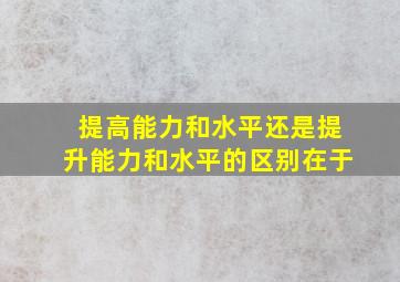 提高能力和水平还是提升能力和水平的区别在于