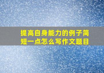 提高自身能力的例子简短一点怎么写作文题目