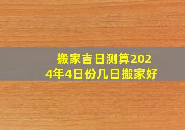 搬家吉日测算2024年4日份几日搬家好