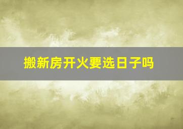 搬新房开火要选日子吗