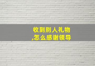 收到别人礼物,怎么感谢领导