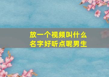 放一个视频叫什么名字好听点呢男生