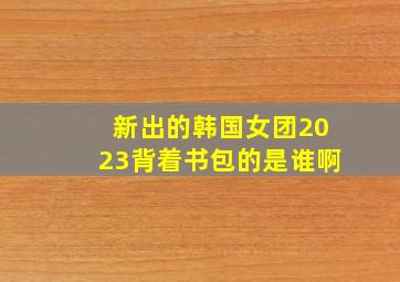 新出的韩国女团2023背着书包的是谁啊