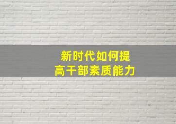 新时代如何提高干部素质能力