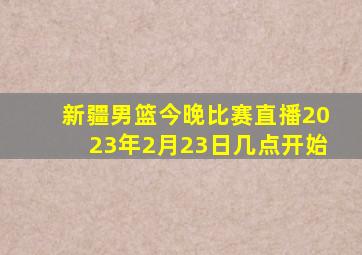 新疆男篮今晚比赛直播2023年2月23日几点开始