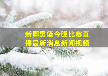 新疆男篮今晚比赛直播最新消息新闻视频