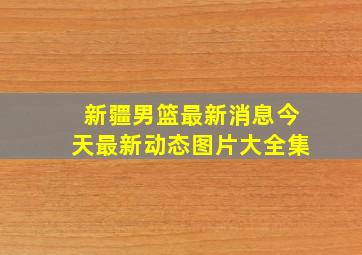 新疆男篮最新消息今天最新动态图片大全集