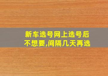 新车选号网上选号后不想要,间隔几天再选